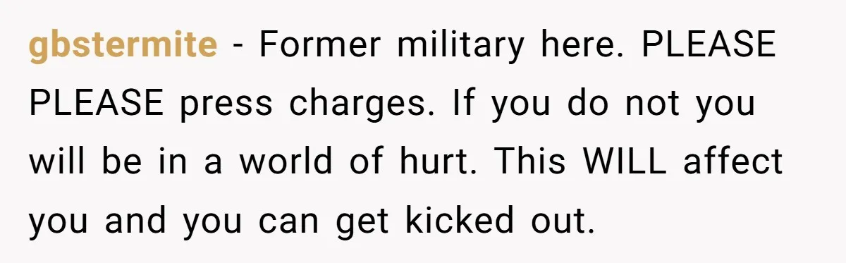 gbstermite − Former military here. PLEASE PLEASE press charges. If you do not you will be in a world of hurt. This WILL affect you and you can get kicked...