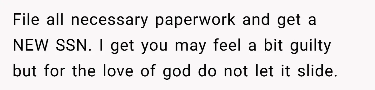 File all necessary paperwork and get a NEW SSN. I get you may feel a bit guilty but for the love of god do not let it slide.
