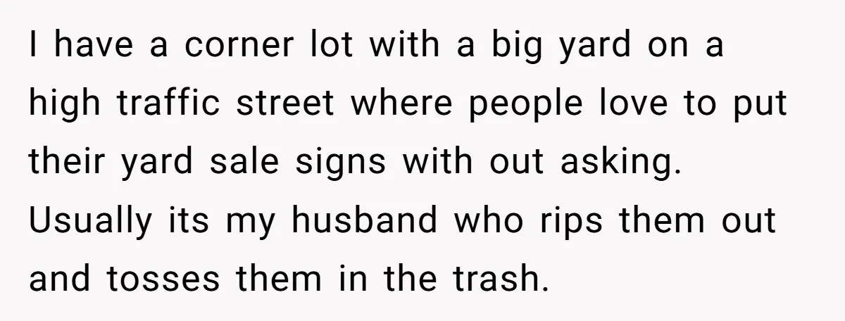 I have a corner lot with a big yard on a high traffic street where people love to put their yard sale signs with out asking. Usually its my husband...