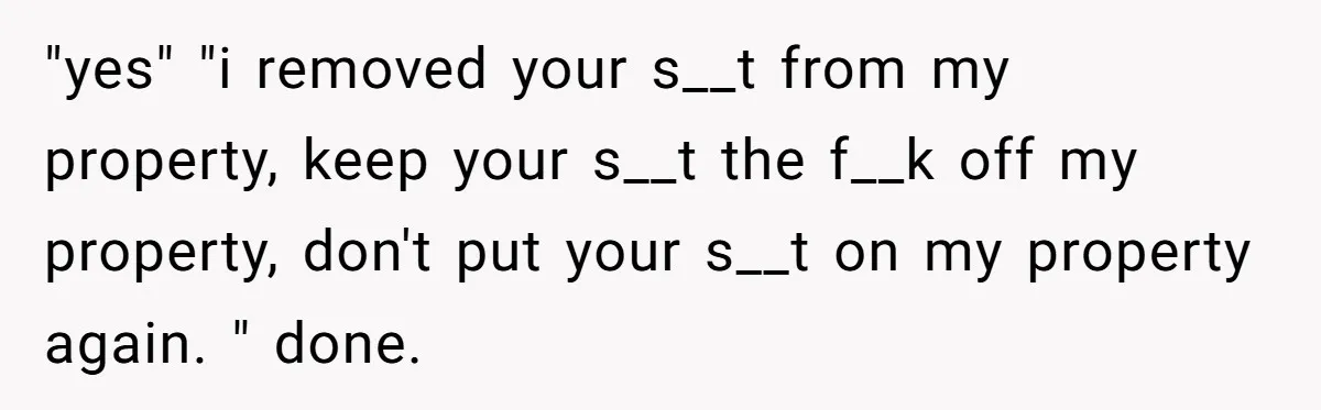 "yes" "i removed your s__t from my property, keep your s__t the f__k off my property, don't put your s__t on my property again. " done.