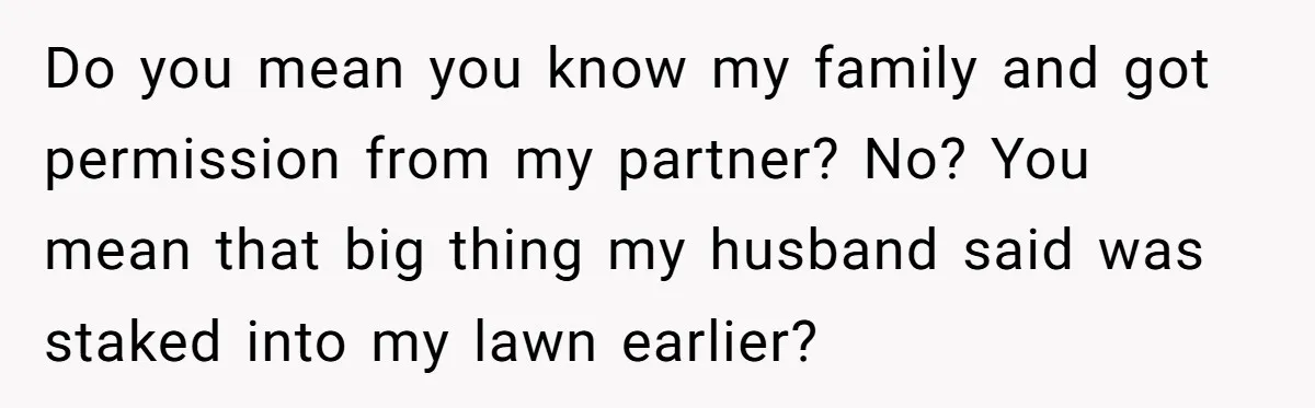 Do you mean you know my family and got permission from my partner? No? You mean that big thing my husband said was staked into my lawn earlier?