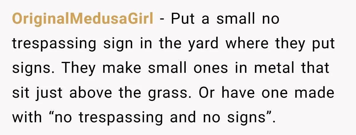 OriginalMedusaGirl − Put a small no trespassing sign in the yard where they put signs. They make small ones in metal that sit just above the grass. Or have one...