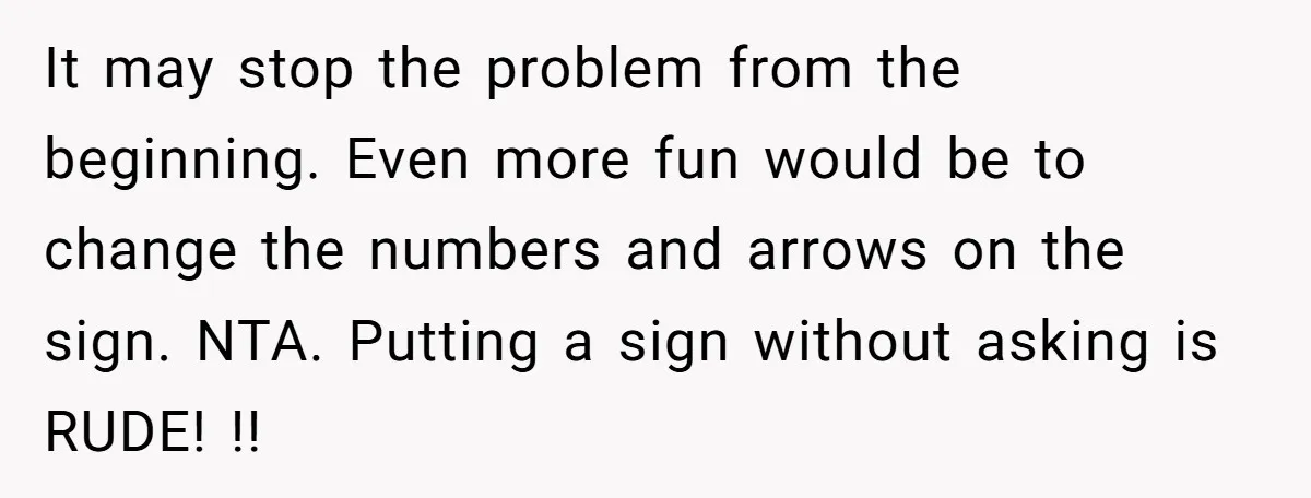 It may stop the problem from the beginning. Even more fun would be to change the numbers and arrows on the sign. NTA. Putting a sign without asking is RUDE!...