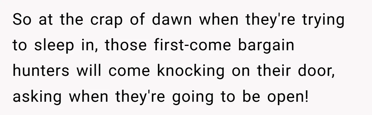 So at the crap of dawn when they're trying to sleep in, those first-come bargain hunters will come knocking on their door, asking when they're going to be open!