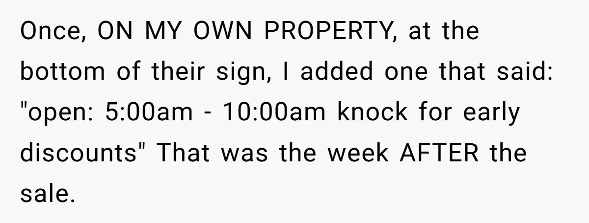 Once, ON MY OWN PROPERTY, at the bottom of their sign, I added one that said: "open: 5:00am - 10:00am knock for early discounts" That was the week AFTER the...
