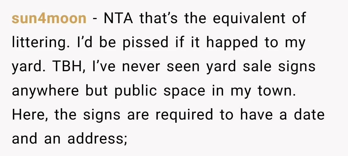 sun4moon − NTA that’s the equivalent of littering. I’d be pissed if it happed to my yard. TBH, I’ve never seen yard sale signs anywhere but public space in my...
