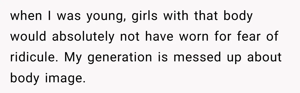 when I was young, girls with that body would absolutely not have worn for fear of ridicule. My generation is messed up about body image.