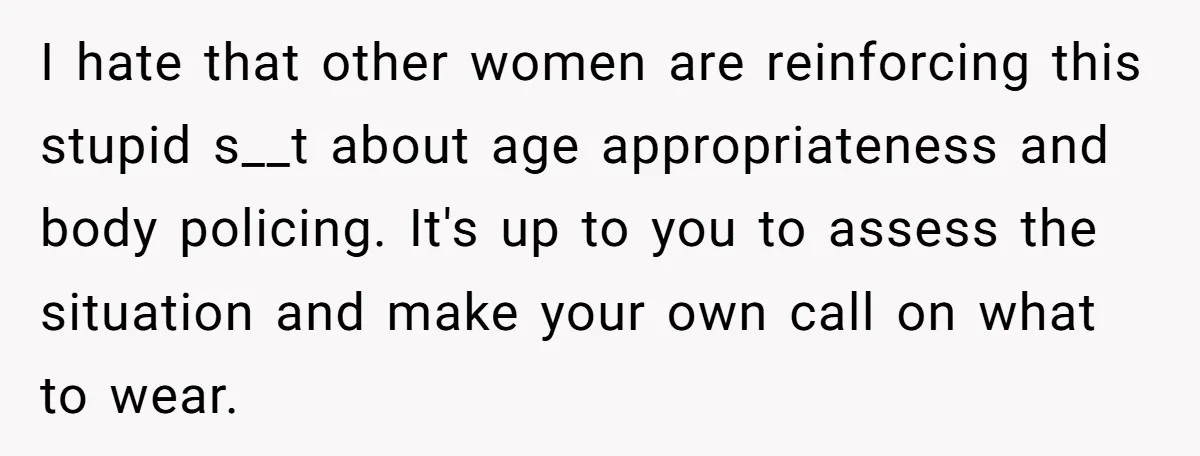 I hate that other women are reinforcing this stupid s__t about age appropriateness and body policing. It's up to you to assess the situation and make your own call on...