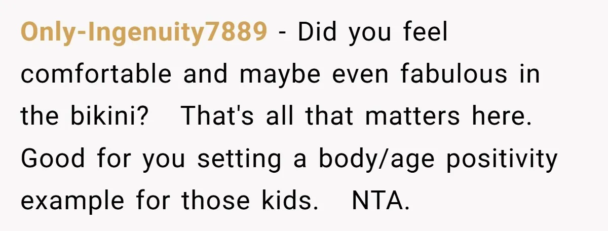 Only-Ingenuity7889 − Did you feel comfortable and maybe even fabulous in the bikini?   That's all that matters here. Good for you setting a body/age positivity example for those kids.   NTA.