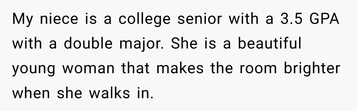My niece is a college senior with a 3.5 GPA with a double major. She is a beautiful young woman that makes the room brighter when she walks in.