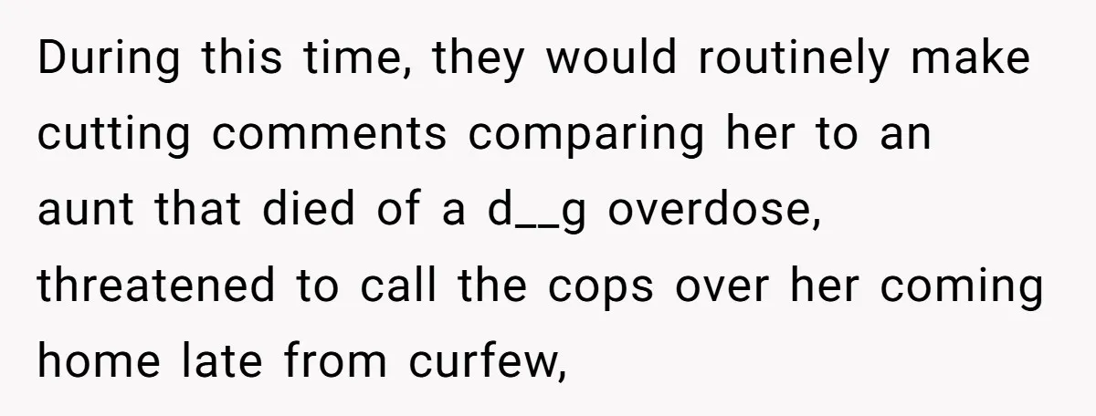 During this time, they would routinely make cutting comments comparing her to an aunt that died of a d__g overdose, threatened to call the cops over her coming home late...
