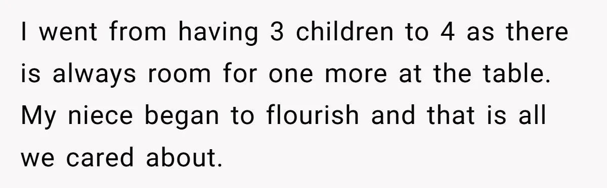 I went from having 3 children to 4 as there is always room for one more at the table. My niece began to flourish and that is all we cared...