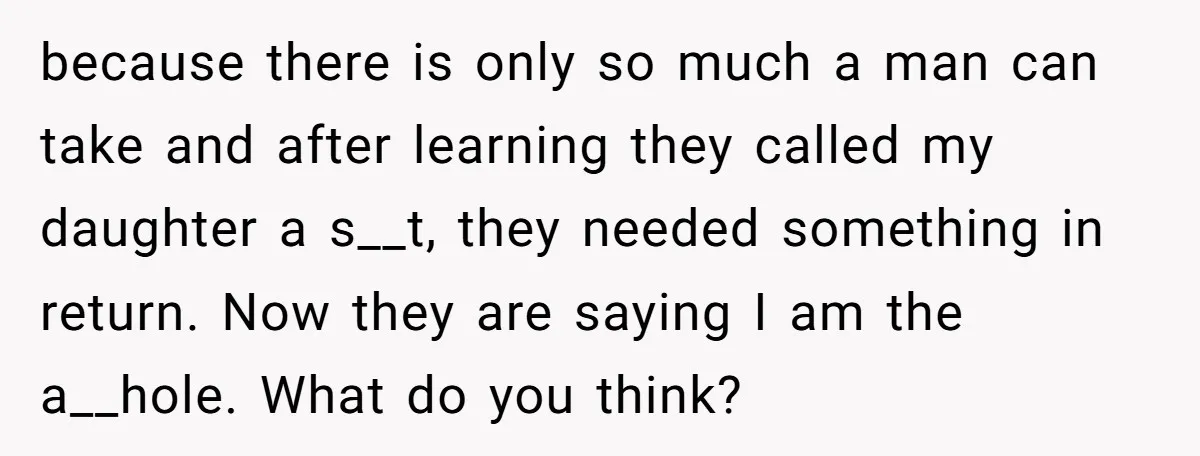 because there is only so much a man can take and after learning they called my daughter a s__t, they needed something in return. Now they are saying I am...