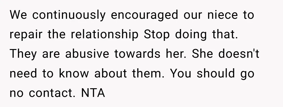 We continuously encouraged our niece to repair the relationship Stop doing that. They are abusive towards her. She doesn't need to know about them. You should go no contact. NTA