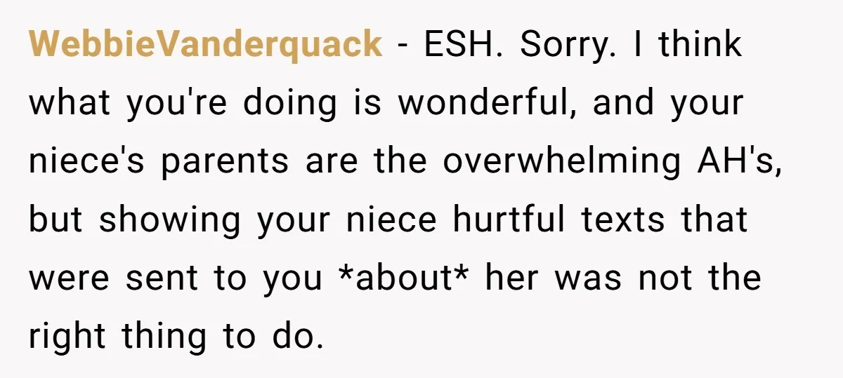 WebbieVanderquack − ESH. Sorry. I think what you're doing is wonderful, and your niece's parents are the overwhelming AH's, but showing your niece hurtful texts that were sent to you...