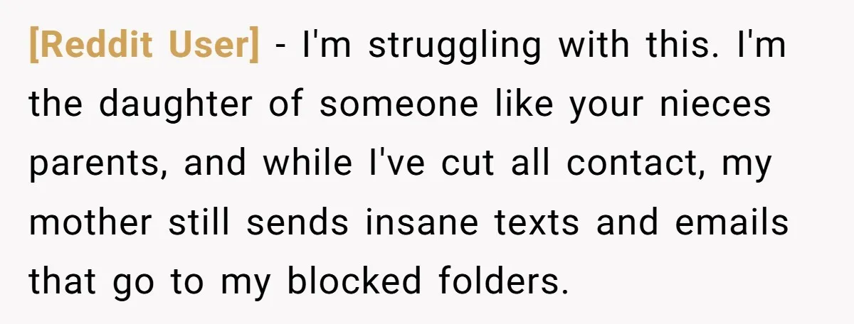 [Reddit User] − I'm struggling with this. I'm the daughter of someone like your nieces parents, and while I've cut all contact, my mother still sends insane texts and emails...