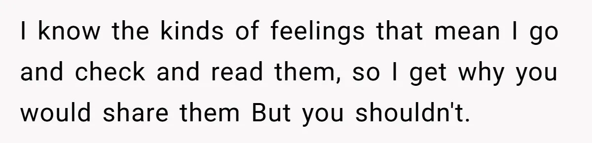 I know the kinds of feelings that mean I go and check and read them, so I get why you would share them But you shouldn't.