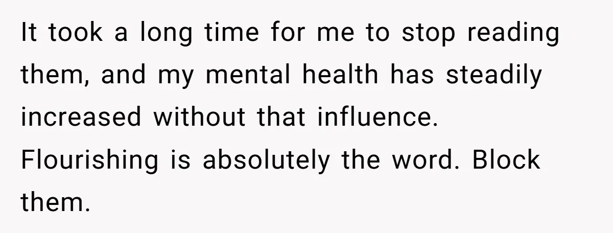 It took a long time for me to stop reading them, and my mental health has steadily increased without that influence. Flourishing is absolutely the word. Block them.