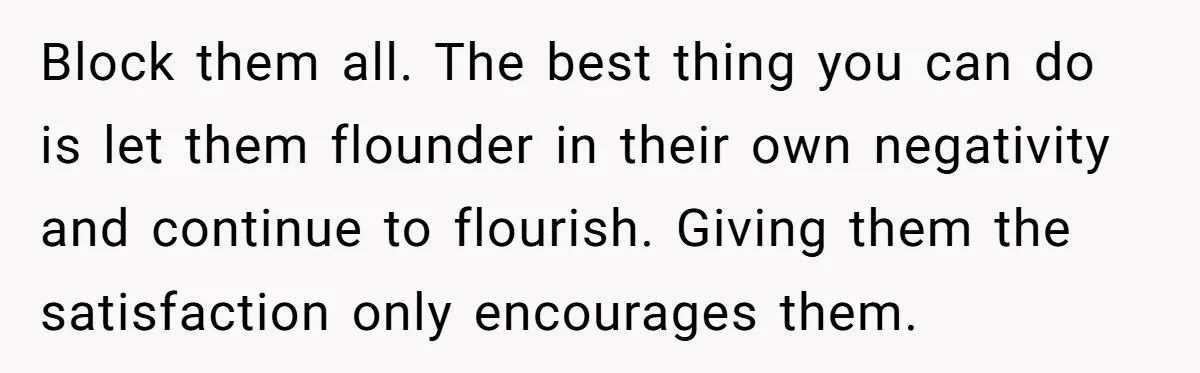 Block them all. The best thing you can do is let them flounder in their own negativity and continue to flourish. Giving them the satisfaction only encourages them.
