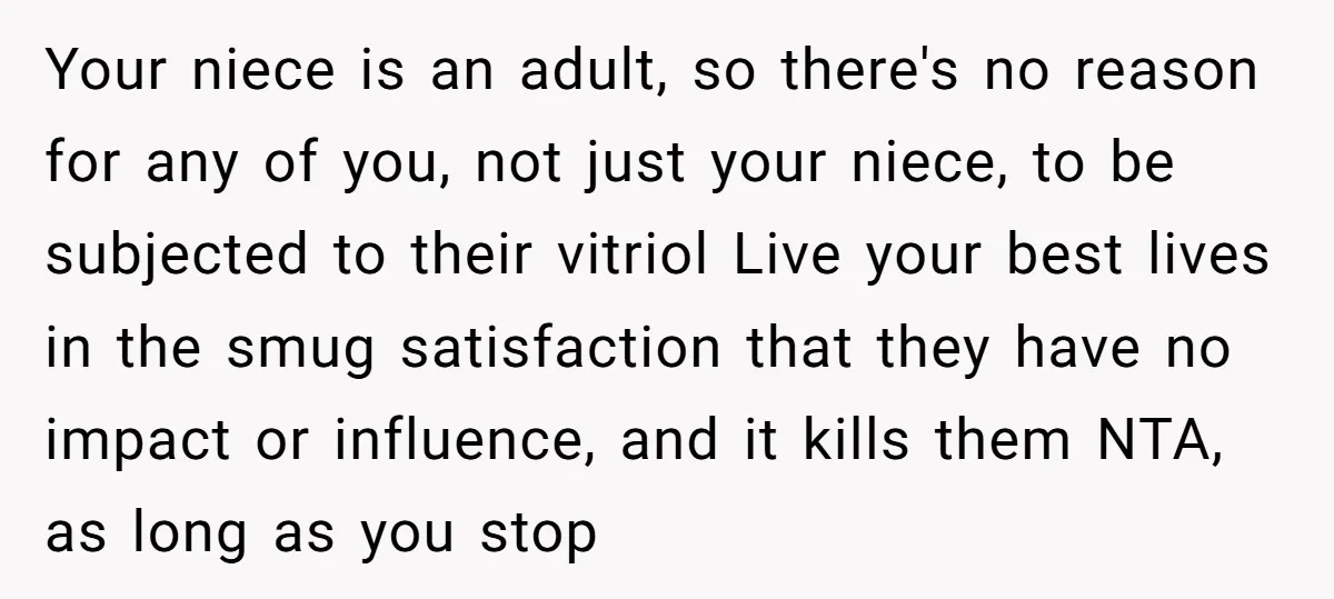 Your niece is an adult, so there's no reason for any of you, not just your niece, to be subjected to their vitriol Live your best lives in the smug...