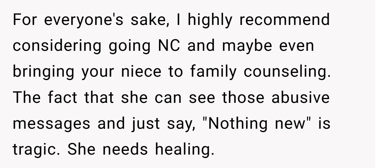For everyone's sake, I highly recommend considering going NC and maybe even bringing your niece to family counseling. The fact that she can see those abusive messages and just say,...