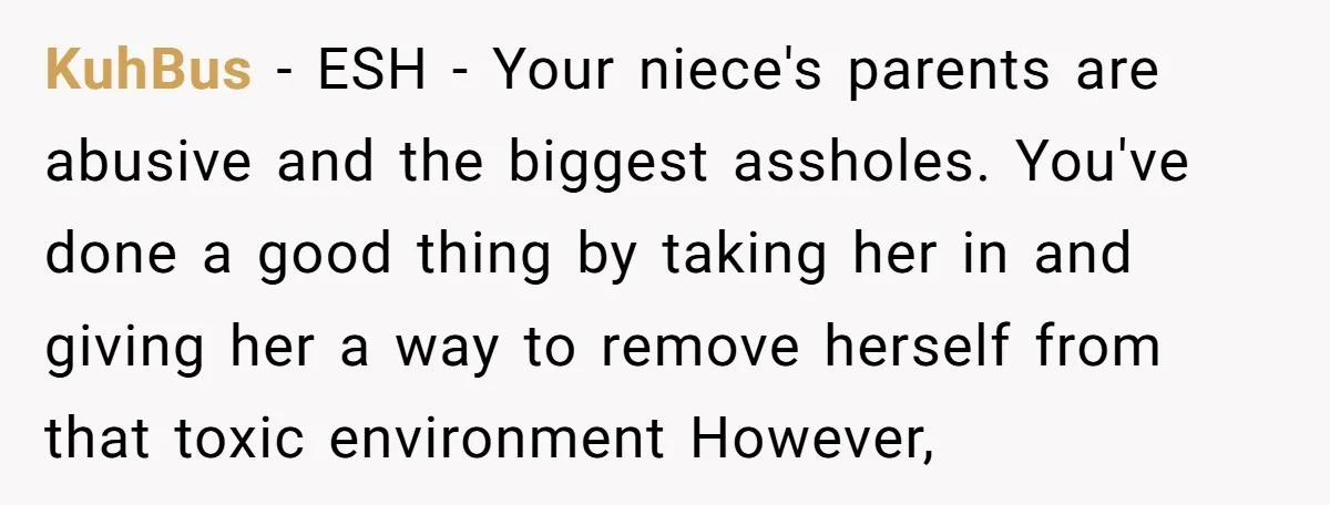 KuhBus − ESH - Your niece's parents are abusive and the biggest assholes. You've done a good thing by taking her in and giving her a way to remove herself...