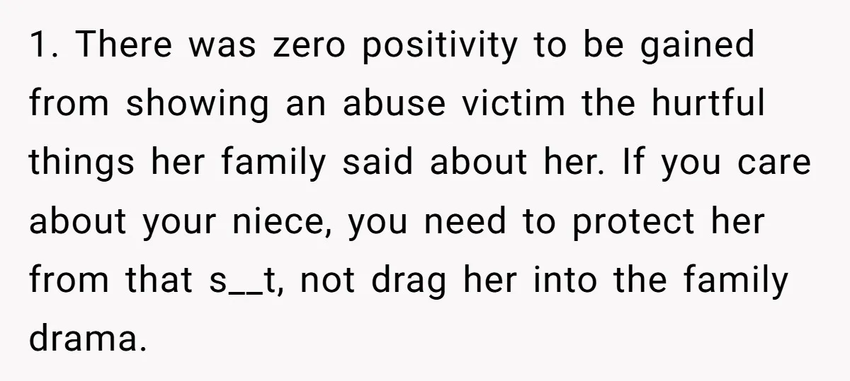 1. There was zero positivity to be gained from showing an abuse victim the hurtful things her family said about her. If you care about your niece, you need to...