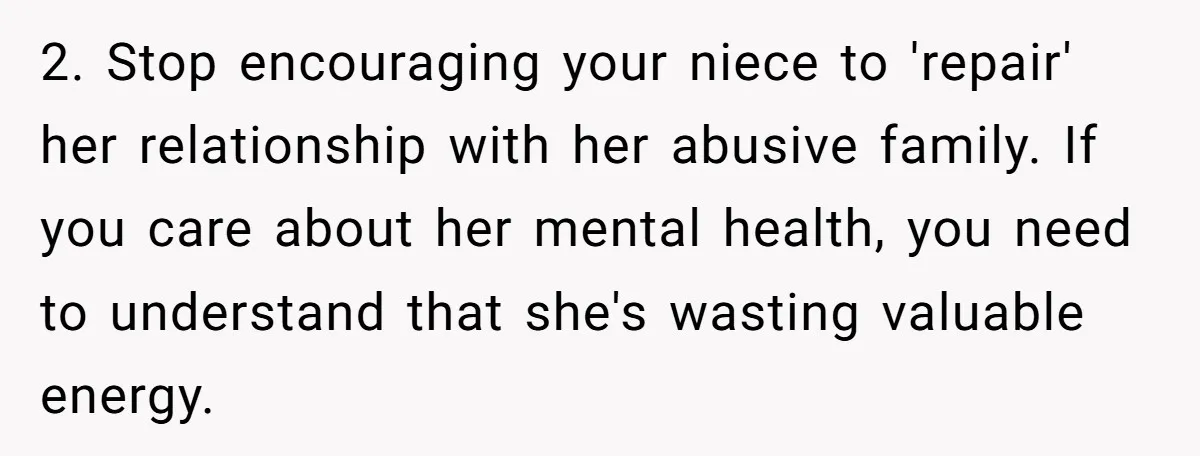 2. Stop encouraging your niece to 'repair' her relationship with her abusive family. If you care about her mental health, you need to understand that she's wasting valuable energy.