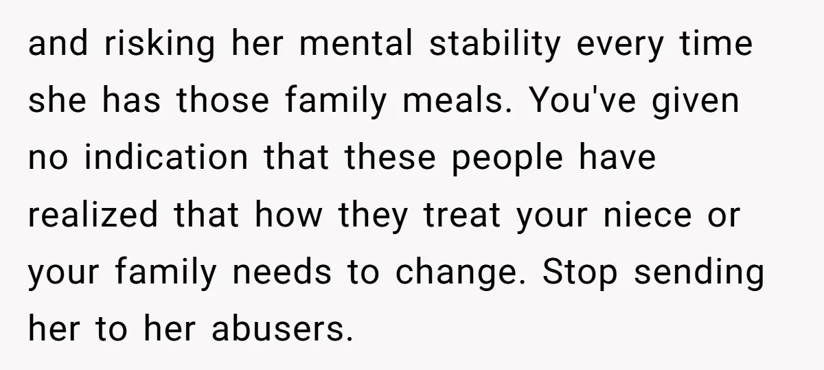 and risking her mental stability every time she has those family meals. You've given no indication that these people have realized that how they treat your niece or your family...