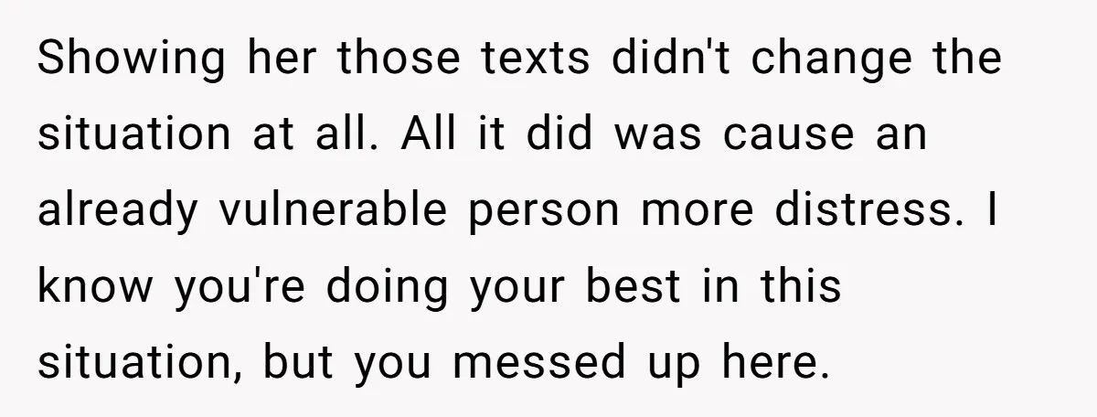 Showing her those texts didn't change the situation at all. All it did was cause an already vulnerable person more distress. I know you're doing your best in this situation,...