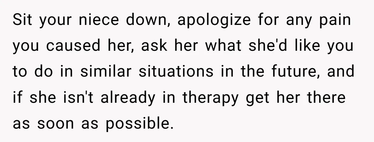 Sit your niece down, apologize for any pain you caused her, ask her what she'd like you to do in similar situations in the future, and if she isn't already...