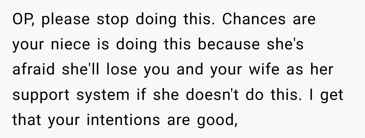 OP, please stop doing this. Chances are your niece is doing this because she's afraid she'll lose you and your wife as her support system if she doesn't do this....