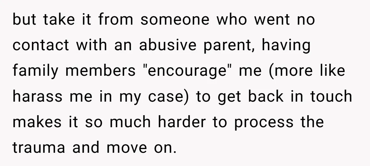 but take it from someone who went no contact with an abusive parent, having family members "encourage" me (more like harass me in my case) to get back in touch...