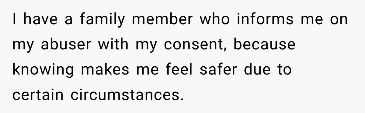 I have a family member who informs me on my abuser with my consent, because knowing makes me feel safer due to certain circumstances.