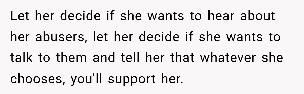Let her decide if she wants to hear about her abusers, let her decide if she wants to talk to them and tell her that whatever she chooses, you'll support...