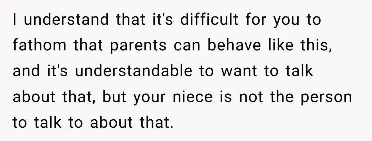 I understand that it's difficult for you to fathom that parents can behave like this, and it's understandable to want to talk about that, but your niece is not the...