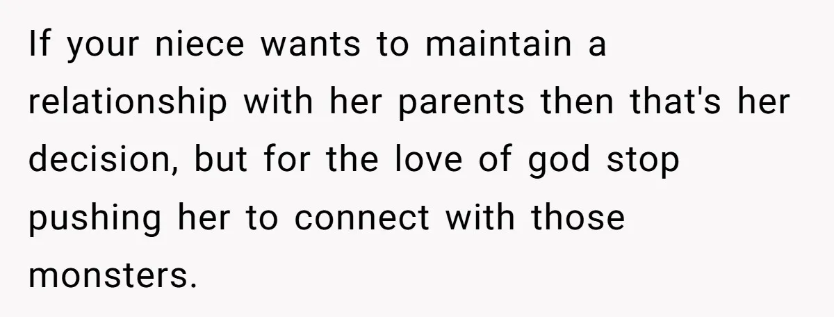 If your niece wants to maintain a relationship with her parents then that's her decision, but for the love of god stop pushing her to connect with those monsters.