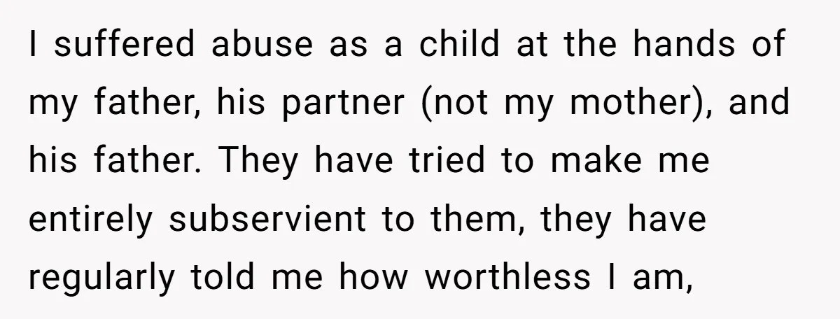 I suffered abuse as a child at the hands of my father, his partner (not my mother), and his father. They have tried to make me entirely subservient to them,...