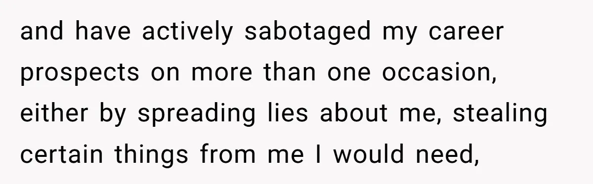 and have actively sabotaged my career prospects on more than one occasion, either by spreading lies about me, stealing certain things from me I would need,