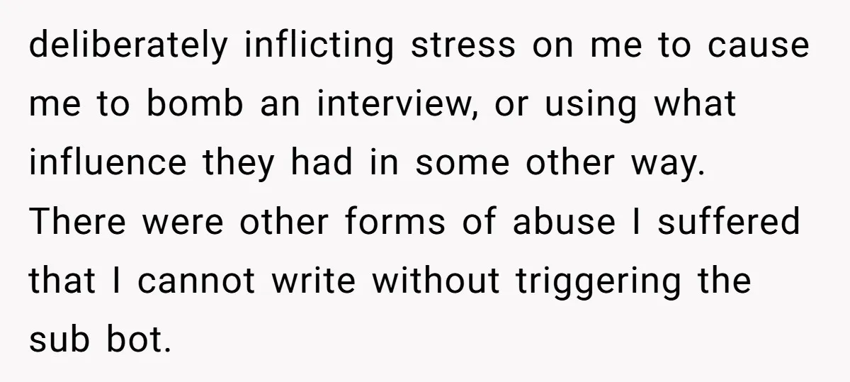 deliberately inflicting stress on me to cause me to bomb an interview, or using what influence they had in some other way. There were other forms of abuse I suffered...