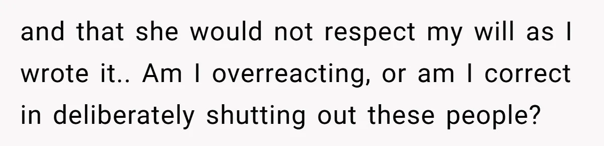 and that she would not respect my will as I wrote it.. Am I overreacting, or am I correct in deliberately shutting out these people?