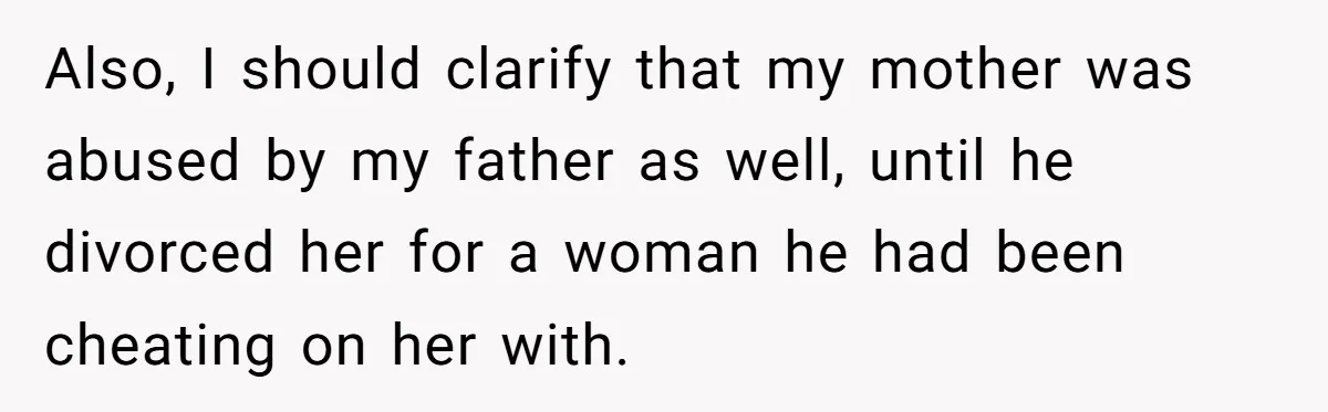 Also, I should clarify that my mother was abused by my father as well, until he divorced her for a woman he had been cheating on her with.