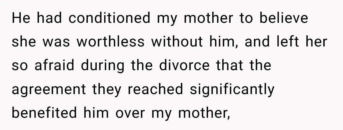 He had conditioned my mother to believe she was worthless without him, and left her so afraid during the divorce that the agreement they reached significantly benefited him over my...