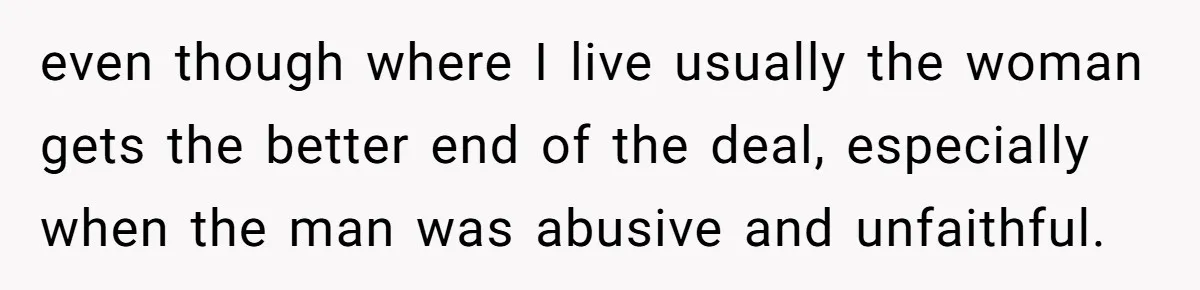 even though where I live usually the woman gets the better end of the deal, especially when the man was abusive and unfaithful.