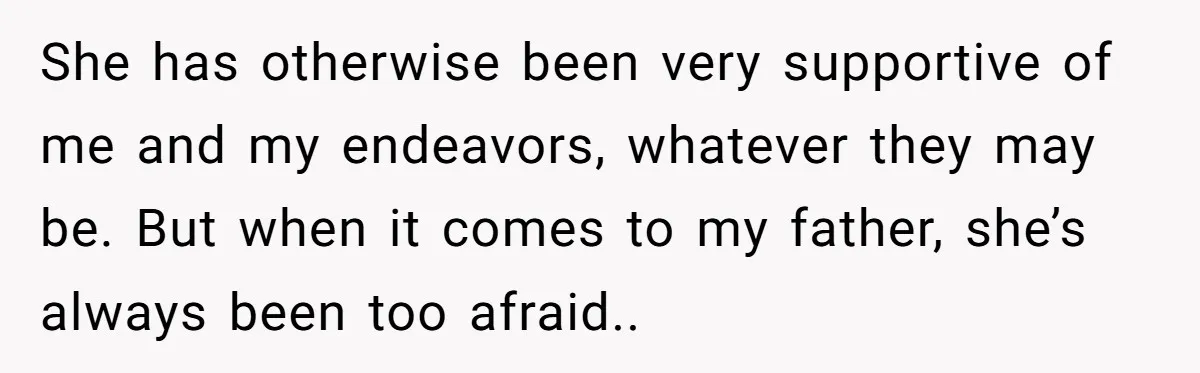 She has otherwise been very supportive of me and my endeavors, whatever they may be. But when it comes to my father, she’s always been too afraid..