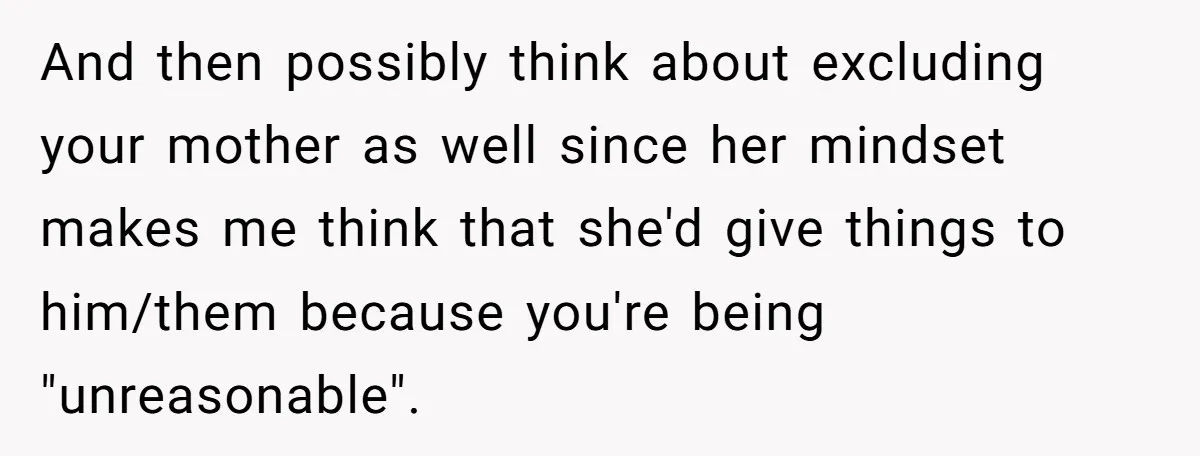 And then possibly think about excluding your mother as well since her mindset makes me think that she'd give things to him/them because you're being "unreasonable".
