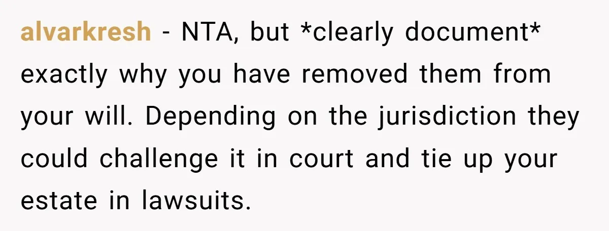 alvarkresh − NTA, but *clearly document* exactly why you have removed them from your will. Depending on the jurisdiction they could challenge it in court and tie up your estate...