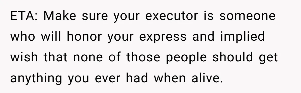ETA: Make sure your executor is someone who will honor your express and implied wish that none of those people should get anything you ever had when alive.