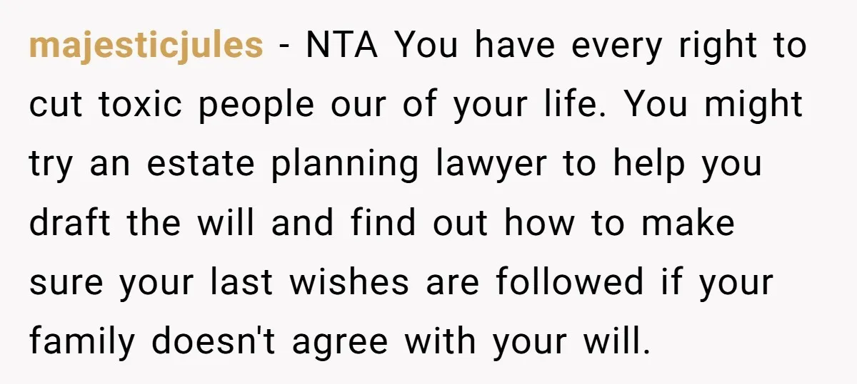 majesticjules − NTA You have every right to cut toxic people our of your life. You might try an estate planning lawyer to help you draft the will and find...