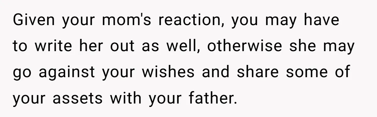 Given your mom's reaction, you may have to write her out as well, otherwise she may go against your wishes and share some of your assets with your father.
